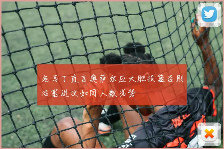 老马丁直言奥萨尔应大胆投篮否则活塞进攻如同人数劣势