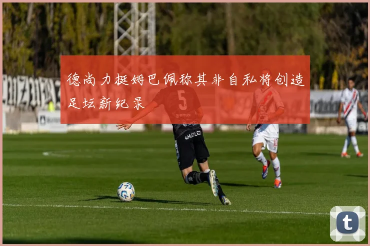德尚力挺姆巴佩称其非自私将创造足坛新纪录
