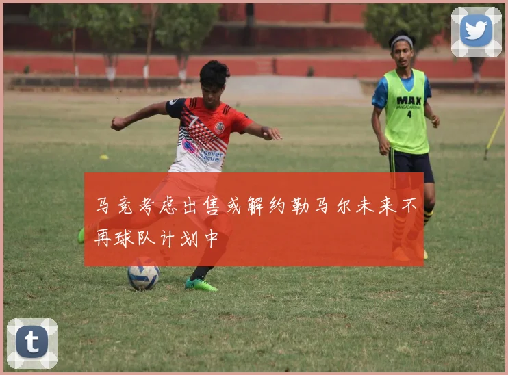 马竞考虑出售或解约勒马尔未来不再球队计划中