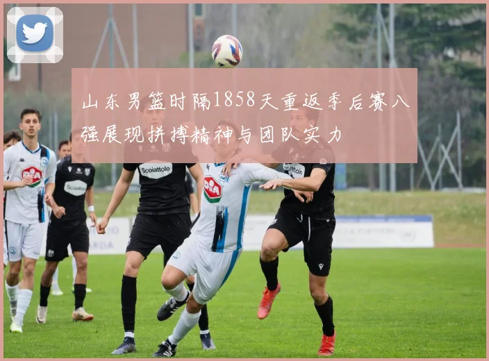 山东男篮时隔1858天重返季后赛八强展现拼搏精神与团队实力