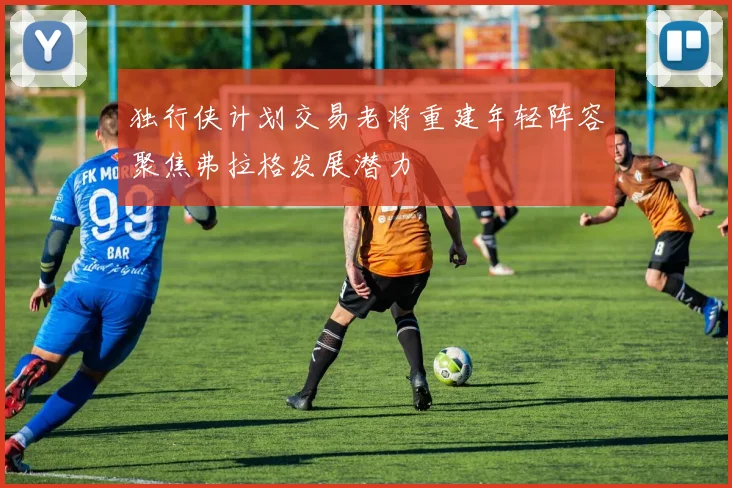 独行侠计划交易老将重建年轻阵容聚焦弗拉格发展潜力