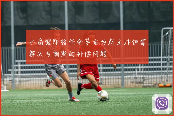 水晶宫即将任命萨吉为新主帅但需解决与朗斯的补偿问题