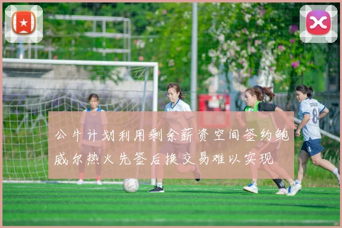 公牛计划利用剩余薪资空间签约鲍威尔热火先签后换交易难以实现