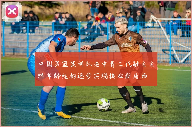 中国男篮集训队老中青三代融合合理年龄结构逐步实现换血新局面