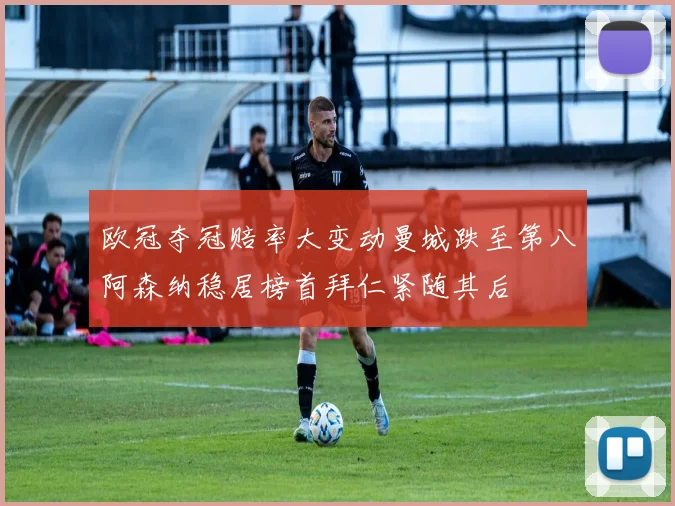 欧冠夺冠赔率大变动曼城跌至第八阿森纳稳居榜首拜仁紧随其后