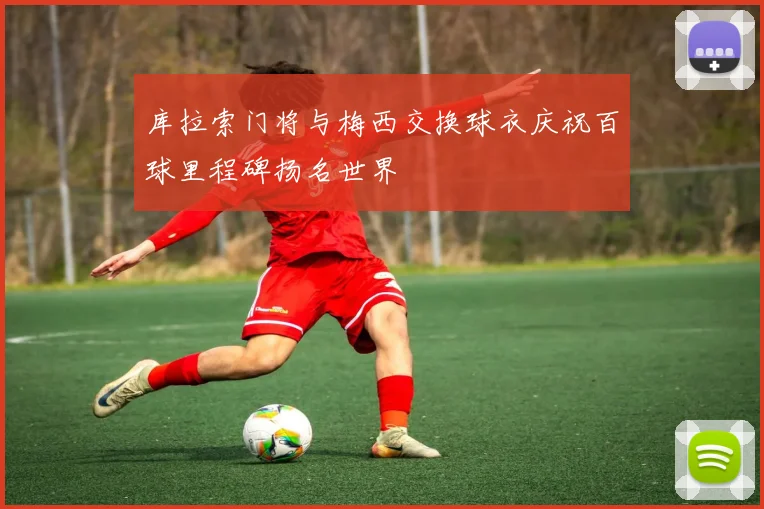 库拉索门将与梅西交换球衣庆祝百球里程碑扬名世界