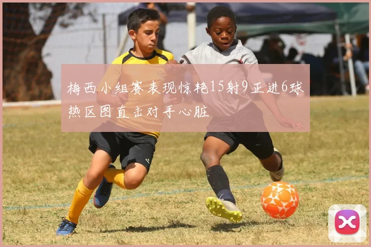 梅西小组赛表现惊艳15射9正进6球热区图直击对手心脏