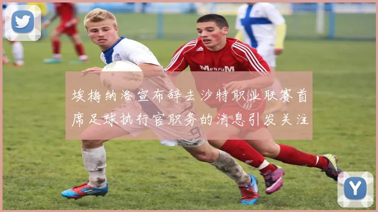 埃梅纳洛宣布辞去沙特职业联赛首席足球执行官职务的消息引发关注