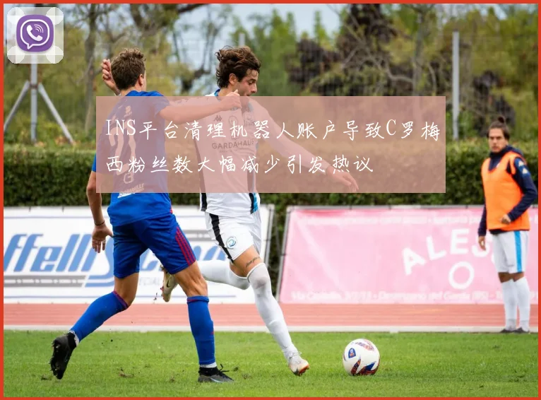 INS平台清理机器人账户导致C罗梅西粉丝数大幅减少引发热议