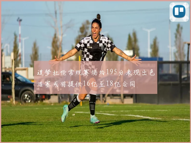 追梦杜伦常规赛场均195分表现出色活塞或将提供16亿至18亿合同