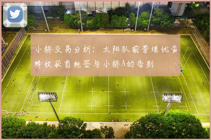 小桥交易分析：太阳队前景堪忧黄蜂收获首轮签与小桥A的告别
