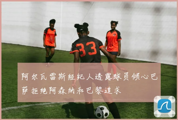 阿尔瓦雷斯经纪人透露球员倾心巴萨拒绝阿森纳和巴黎追求