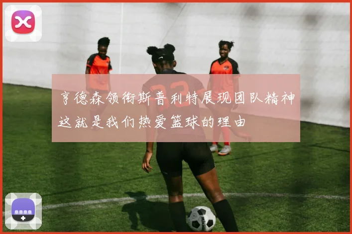 亨德森领衔斯普利特展现团队精神这就是我们热爱篮球的理由