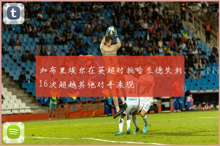 加布里埃尔在英超对抗哈兰德失利16次超越其他对手表现