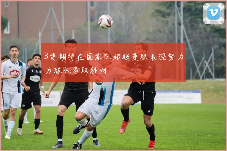 B费期待在国家队超越曼联表现努力为球队争取胜利