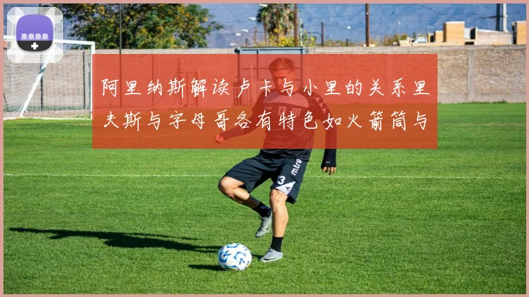 阿里纳斯解读卢卡与小里的关系里夫斯与字母哥各有特色如火箭筒与手枪