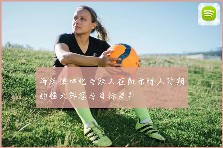 海沃德回忆与欧文在凯尔特人时期的强大阵容与目标差异