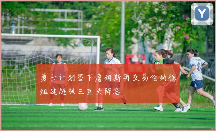 勇士计划签下詹姆斯再交易伦纳德组建超级三巨头阵容
