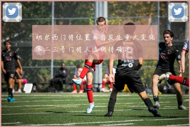 切尔西门将位置或将发生重大变化第二三号门将人选仍待确定